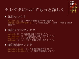 セレクタについてもっと詳しく 属性セレクタ h2[title]  {} /* title 属性を持つ h2 要素 */ input[type=“text”]  {} /* type 属性が” text” である input 要素 */ 擬似クラスセレクタ a:link  {} /* 未訪問 URI へのリンク */ a:visited  {} /* 訪問済み URI へのリンク */ a:active  {} /* 選択中のリンク */ a:hover  {} /* マウスが載っている リンク */ 擬似要素セレクタ a:fitst-line  {} /* 要素の最初の 1 行 */ a:first-letter  {} /* 要素の最初の 1 字 */ 
