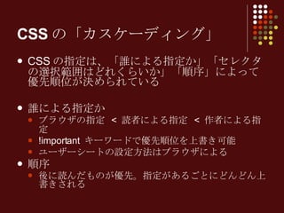 CSSの「カスケーディング」 CSS の指定は、「誰による指定か」「セレクタの選択範囲はどれくらいか」「順序」によって優先順位が決められている 誰による指定か ブラウザの指定  <  読者による指定  <  作者による指定 !important  キーワードで優先順位を上書き可能 ユーザーシートの設定方法はブラウザによる 順序 後に読んだものが優先。指定があるごとにどんどん上書きされる 