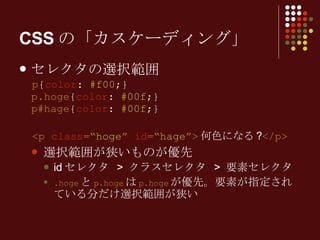 CSSの「カスケーディング」 セレクタの選択範囲 p { color :  #f00 ;} p.hoge { color :  #00f ;} p#hage { color :  #00f ;} <p  class =“ hoge ”  id =“ hage ”> 何色になる ? </p> 選択範囲が狭いものが優先 id セレクタ  >  クラスセレクタ  >  要素セレクタ .hoge と p.hoge は p.hoge が優先。要素が指定されている分だけ選択範囲が狭い 