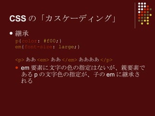 CSSの「カスケーディング」 継承 p { color :  #f00 ;} em { font-size :  large ;} <p> ああ <em> ああ </em> ああああ </p> em 要素に文字の色の指定はないが、親要素である p の文字色の指定が、子の em に継承される 
