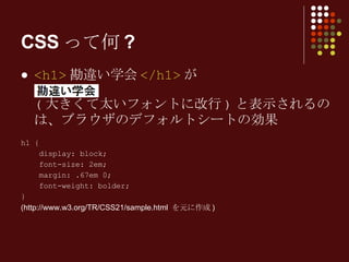 CSSって何? <h1> 勘違い学会 </h1> が ( 大きくて太いフォントに改行 ) と表示されるのは、ブラウザのデフォルトシートの効果 h1 { display: block; font-size: 2em; margin: .67em 0; font-weight: bolder; } (http://www.w3.org/TR/CSS21/sample.html  を元に作成 )   