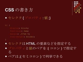 セレクタ { プロパティ : 値 ;} h1  { display :  block ; font-size :  2em ; margin :  .67em 0 ; font-weight :  bolder ; } セレクタ はHTMLの要素などを指定する プロパティ と 値 のペアを:(コロン)で指定する ペアは;(セミコロン)で列挙できる CSSの書き方 