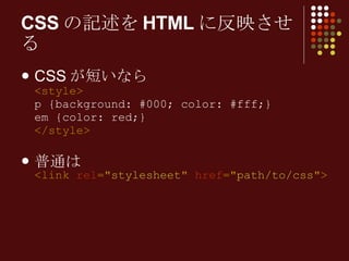 CSS が短いなら <style> p {background: #000; color: #fff;} em {color: red;} </style> 普通は <link  rel =" stylesheet "  href =" path/to/css "> CSSの記述をHTMLに反映させる 