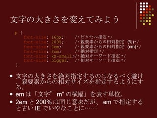 p  {   font-size :  16px ;  /* ピクセル指定 */   font-size :  200% ;  /* 親要素からの相対指定   (%) */   font-size :  2em ;  /* 親要素からの相対指定   (em) */   font-size :  3cm ;  /* 絶対指定 */   font-size :  xx-small ;/* 絶対キーワード指定 */   font-size :  bigger ;  /* 相対キーワード指定 */ } 文字の大きさを絶対指定するのはなるべく避け、親要素からの相対サイズを指定するようにする。 em は「文字” m” の横幅」を表す単位。 2em と 200% は同じ意味だが、 em で指定すると古い IE でいやなことに…… 文字の大きさを変えてみよう 