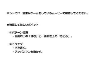 ホントに!? 　望来がゲームをしているムービーで確認してください。



●確認してほしいポイント

 　①パターン認識識
 　 　・画⾯面右上の「進む」と、画⾯面左上の「もどる」。

 　②ドラッグ
 　 　・字を書く。
 　 　・アンパンマンを動かす。

 　
 