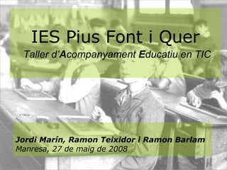 IES Pius Font i Quer   Taller d’ A companyament  E ducatiu en TIC Jordi Marín, Ramon Teixidor i Ramon Barlam Manresa, 27 de maig de 2008 