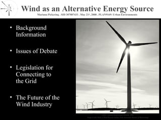 Wind as an Alternative Energy Source
          Mariana Pickering . SID 307087433 . May 21st, 2008 . PLAN9169: Urban Environments




• Background
  Information

• Issues of Debate

• Legislation for
  Connecting to
  the Grid

• The Future of the
  Wind Industry
                                                                       GWEC. Global Wind Energy Outlook, 2006.
                                                  Image in title block is Wind Rose for Sydney from Australian Bureau of Meteorology
 