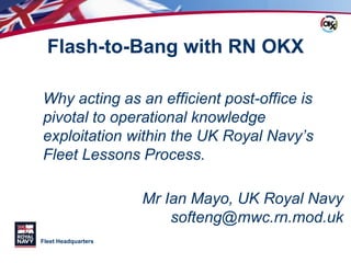 Fleet Headquarters
Flash-to-Bang with RN OKX
Why acting as an efficient post-office is
pivotal to operational knowledge
exploitation within the UK Royal Navy’s
Fleet Lessons Process.
Mr Ian Mayo, UK Royal Navy
softeng@mwc.rn.mod.uk
 