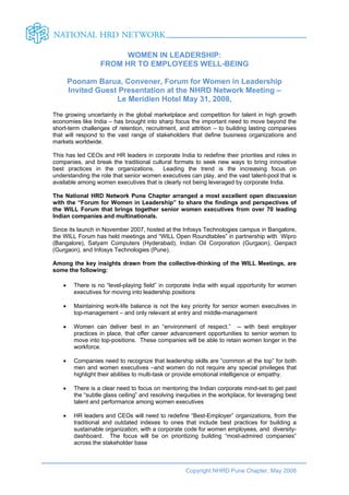 WOMEN IN LEADERSHIP:
                   FROM HR TO EMPLOYEES WELL-BEING

        Poonam Barua, Convener, Forum for Women in Leadership
        Invited Guest Presentation at the NHRD Network Meeting –
                     Le Meridien Hotel May 31, 2008,
The growing uncertainty in the global marketplace and competition for talent in high growth
economies like India – has brought into sharp focus the important need to move beyond the
short-term challenges of retention, recruitment, and attrition – to building lasting companies
that will respond to the vast range of stakeholders that define business organizations and
markets worldwide.

This has led CEOs and HR leaders in corporate India to redefine their priorities and roles in
companies, and break the traditional cultural formats to seek new ways to bring innovative
best practices in the organizations.     Leading the trend is the increasing focus on
understanding the role that senior women executives can play, and the vast talent-pool that is
available among women executives that is clearly not being leveraged by corporate India.

The National HRD Network Pune Chapter arranged a most excellent open discussion
with the “Forum for Women in Leadership” to share the findings and perspectives of
the WILL Forum that brings together senior women executives from over 70 leading
Indian companies and multinationals.

Since its launch in November 2007, hosted at the Infosys Technologies campus in Bangalore,
the WILL Forum has held meetings and “WILL Open Roundtables” in partnership with Wipro
(Bangalore), Satyam Computers (Hyderabad), Indian Oil Corporation (Gurgaon), Genpact
(Gurgaon), and Infosys Technologies (Pune).

Among the key insights drawn from the collective-thinking of the WILL Meetings, are
some the following:

    •    There is no “level-playing field” in corporate India with equal opportunity for women
         executives for moving into leadership positions

    •    Maintaining work-life balance is not the key priority for senior women executives in
         top-management – and only relevant at entry and middle-management

    •    Women can deliver best in an “environment of respect.” -- with best employer
         practices in place, that offer career advancement opportunities to senior women to
         move into top-positions. These companies will be able to retain women longer in the
         workforce.

    •    Companies need to recognize that leadership skills are “common at the top” for both
         men and women executives –and women do not require any special privileges that
         highlight their abilities to multi-task or provide emotional intelligence or empathy.

    •    There is a clear need to focus on mentoring the Indian corporate mind-set to get past
         the “subtle glass ceiling” and resolving inequities in the workplace, for leveraging best
         talent and performance among women executives

    •    HR leaders and CEOs will need to redefine “Best-Employer” organizations, from the
         traditional and outdated indexes to ones that include best practices for building a
         sustainable organization, with a corporate code for women employees, and diversity-
         dashboard. The focus will be on prioritizing building “most-admired companies”
         across the stakeholder base



                                                     Copyright NHRD Pune Chapter, May 2008
 