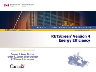 RETScreen ®   Version 4 Energy Efficiency Gregory J. Leng, Director Urban T. Ziegler, Chief Engineer RETScreen International 