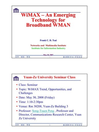 1
1
WiMAX
WiMAX –
– An Emerging
An Emerging
Technology for
Technology for
Broadband WMAN
Broadband WMAN
Frank C. D. Tsai
Frank C. D. Tsai
Networks and Multimedia Institute
Institute for Information Industry
Institute for Information Industry
May 30, 2007
May 30, 2007
2
Yuan-Ze University Seminar Class
y Class: Seminar
y Topic: WiMAX Trend, Opportunities, and
Challenges
y Date: May 30, 2008 (Friday)
y Time: 1:10-2:30pm
y Venue: Rm 30208, Yuan-Ze Building 3
y Professor: Song-Tsuen Peng , Professor and
Director, Communications Research Center, Yuan
Ze University
 