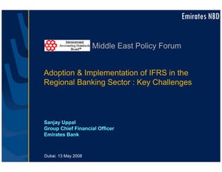 Emirates NBD


                     Middle East Policy Forum


Adoption & Implementation of IFRS in the
Regional Banking Sector : Key Challenges



Sanjay Uppal
Group Chief Financial Officer
Emirates Bank



Dubai. 13 May 2008
 