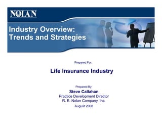 Industry Overview:
Trends and Strategies
Prepared For:
Life Insurance Industry
Prepared By:
Steve Callahan
Practice Development Director
R. E. Nolan Company, Inc.
August 2008
 