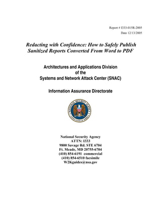 Report # I333-015R-2005
Date 12/13/2005

Redacting with Confidence: How to Safely Publish
Sanitized Reports Converted From Word to PDF
Architectures and Applications Division
of the
Systems and Network Attack Center (SNAC)
Information Assurance Directorate

National Security Agency
ATTN: I333
9800 Savage Rd. STE 6704
Ft. Meade, MD 20755-6704
(410) 854-6191 commercial
(410) 854-6510 facsimile
W2Kguides@nsa.gov

CLASSIFICATION//X1

 