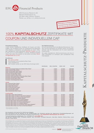 16

FOCUS
EFG Financial Products AG
Brandschenkestrasse 90
P.O. Box 1686, CH-8027 Zurich
Phone +41 58 800 1111, www.efgfp.com

100% KAPITALSCHUTZ ZERTIFIKATE MIT
COUPON UND INDIVIDUELLEM CAP
Produktbeschreibung
Unsere neusten Kapitalschutz Zertiﬁkate mit Coupon und Individuellem Cap ermöglichen Ihnen am Aufwärtstrend der Basiswerte
eines Baskets zu partizipieren und gleichzeitig von einem 100%igen Kapitalschutz sowie garantierten Minimum Coupon von 3%
in CHF und 7% in EUR proﬁtieren zu können. Sämtliche Produkte
dieses Typs haben eine Laufzeit von drei Jahren und bieten Renditemöglichkeiten bis zu 32%.

Ihre Markterwartung
Sie sind verunsichert durch die fallenden Börsenkurse. Trotzdem sind Sie optimistisch für einzelne Länder und Industriesektoren oder Sie interessieren sich für einen bestimmten
Investmentstil.
Sie wollen Kapitalschutz, Minimumverzinsung und eine direkte Partizipation an schweizer oder europäischen Blue
Chip Baskets.

Konditionen
Drei Jahre Laufzeit
Auf schweizer und europäische Blue Chips
100% Kapitalschutz
Alle Produkte werden an der SWX Swiss Exchange kotiert
WÄHRUNG

MIN. COUPON

INDIV. CAP

VALOR

CHF
CHF
CHF
CHF
EUR
EUR
EUR
EUR
EUR
EUR

3.00%
3.00%
3.00%
3.00%
7.00%
7.00%
7.00%
7.00%
7.00%
7.00%

27.00%
26.00%
23.00%
22.00%
27.00%
27.00%
27.00%
25.00%
24.00%
24.00%

3877283
3877284
3877286
3877285
3877292
3877288
3877291
3877289
3877290
3877287

Länder
Big 10 Schweiz Blue Chips**
Big 5 Schweiz Blue Chips*
Big 5 Italien Blue Chips*
Big 5 Frankreich Blue Chips*
Big 10 Europa Blue Chips**
Big 5 Europa Blue Chips*
Big 5 Deutschland Blue Chips*

CHF
CHF
EUR
EUR
EUR
EUR
EUR

3.00%
3.00%
7.00%
7.00%
7.00%
7.00%
7.00%

22.00%
20.00%
32.00%
28.00%
28.00%
26.00%
24.00%

3877308
3877293
3877296
3877295
3877309
3877297
3877294

Investmentstil
Swiss Blue Chips High Dividend**
Swiss Blue Chips Combined Value Score Basket**
Swiss Blue Chips Low Price to Earnings Basket**
Swiss Blue Chips Low Volatility Basket**
Swiss Blue Chips Low Price to Book Basket**
European Blue Chips High Dividend Basket**
European Blue Chips Low Price to Book Basket**
European Blue Chips Low Volatility Basket**
European Blue Chips Low Combined Value Score Basket**
European Blue Chips Low Price to Earnings Basket**

CHF
CHF
CHF
CHF
CHF
EUR
EUR
EUR
EUR
EUR

3.00%
3.00%
3.00%
3.00%
3.00%
7.00%
7.00%
7.00%
7.00%
7.00%

24.00%
24.00%
23.00%
23.00%
22.00%
32.00%
31.00%
30.00%
29.00%
28.00%

3877298
3877302
3877299
3877301
3877300
3877303
3877305
3877306
3877307
3877304

Sektoren
Swiss Technologie/Telekommunikation Blue Chips*
Swiss Industrie Blue Chips*
Swiss Konsumgüter Blue Chips*
Swiss Versicherung Blue Chips*
European Energie Blue Chips*
European Industrie Blue Chips*
European Nahrungsmittel & Getränke Blue Chips*
European Versicherung Blue Chips*
European Energie Blue Chips*
European Technologie Blue Chips*

* Zeichnungsschluss am 16.5.2008
** Zeichnungsschluss am 23.5.2008

Ihre Hausbank nimmt gerne Ihre Zeichnung entgegen.
EFG International tritt als Garantin für die Verpﬂichtungen der Emittentin gemäss den allgemeinen Produktebedingungen auf.
EFG International ist Teil der EFG Bank European Financial Group – der drittgrössten Bankengruppe der Schweiz.1
Financial Engineering & Distribution, Tel. +41 58 800 1111. www.efgfp.com
Jan Schoch, Michael Hölzle, Christophe Spanier, Alex Pou-Cuturi, Christoph Baumann, Gian-Marc Albertini, Patricia Benz, Laura
Deneke, Florian Streiff.
Diese Publikation dient nur zu Informationszwecken und stellt weder eine Empfehlung zum Erwerb von Finanzprodukten noch eine Offerte oder Einladung zur Offertstellung
dar. Alle Angaben sind ohne Gewähr. Die in diesem Dokument erwähnten Finanzprodukte sind derivative Finanzinstrumente. Sie qualiﬁzieren nicht als Anteile einer kollektiven
Kapitalanlage im Sinne von Art. 7 ff. des schweizerischen Bundesgesetzes über die kollektiven Kapitalanlagen (KAG) und sind daher weder registriert noch überwacht von
der Eidgenössischen Bankenkommission. Die Anleger sind dem Kreditrisiko der Emittentin resp. der Garantiegeberin ausgesetzt. Dieses Inserat stellt keinen vereinfachten
Prospekt im Sinne von Art. 5 KAG sowie kein Kotierungsinserat im Sinne des Kotierungsreglementes dar. Die massgebende Produktdokumentation kann direkt bei EFG
Financial Products AG unter Tel. +41 (0)58 800 1111, Fax +41 (0)58 800 1010 oder über E-Mail: termsheet@efgfp.com bezogen werden. Verkaufsbeschränkungen für Europa,
Hong Kong, Singapur, die USA, US-Personen und Vereinigtes Königreich (die Emission unterliegt schweizerischem Recht).
1
Quelle: The Banker, Financial Times, nach BIZ-Kernkapital (CHF 6.3bn Tier 1) & Assets on Balance Sheet (CHF 83.4bn CHF)
© EFG Financial Products AG. Alle Rechte
dp payoff all about derivativevorbehalten.
investments | Mai 2008

Mitglied bei

Kapitalschutz-Produkte

er InLänder od
Sektoren,
ahl
ile Ihrer W z!
vestmentst
ut
Kapitalsch
mit vollem

 
