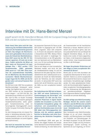 18

INTERVIEW

Interview mit Dr. Hans-Bernd Menzel
payoff sprach mit Dr. Hans-Bernd Menzel, CEO der European Energy Exchange (EEX) über die
EEX und den europäischen Strommarkt.
Dieter Haas| Zehn Jahre nach der Liberalisierung des EU-Elektrizitätsmarktes
zeigt sich: Die Handelsmärkte gewinnen
an Fahrt. Das belegen die Wachstumsraten beim gehandelten Stromvolumen
sowie die Vielzahl der Marktteilnehmer.
Ende 2007 waren bei der EEX 191 Teilnehmer registriert, 33 mehr als im Jahr
davor. Zudem verbuchte die Börse am
Spot- sowie am Terminmarkt ein zweistelliges Plus – 2007 wurden 1’273
Terawattstunden (TWh) gehandelt,
2006 waren es 1’133 TWh. Hinzu kommen die ausserbörslichen Geschäfte,
die ein Mehrfaches des Börsenhandels
ausmachen. Welche Wachstumserwartungen hegen Sie für 2008 und die folgenden Jahre und worauf basieren Ihre
Annahmen?
Die EEX hat im Jahr 2007 ihre europäische
Wachstumsstrategie konsequent weiter
verfolgt. Das Ergebnis kann sich sehen lassen: 2007 konnten wir die Umsatzerlöse
erneut steigern – auf EUR 39,8 Mio. Der
Jahresüberschuss erhöhte sich auf EUR 8,3
Mio. nach 5,6 Mio. im Vorjahr. Grundlage
dieser Ergebnisse sind deutlich gestiegene
Handelsteilnehmerzahlen, weiter gestiegene Transaktionsvolumina, sowie ein
hervorragendes Clearinggeschäft unserer
Tochter European Commodity Clearing AG
(ECC).
Vor dem Hintergrund des mit unseren Projekten in Verbindung stehenden hohen Investitionsbedarfs rechnet die EEX für das
laufende Geschäftsjahr mit einem Ergebnis
auf Vorjahresniveau.
Wie hoch ist inzwischen der Anteil des
über die Börse gehandelten Stroms?

Am physischen Spotmarkt für Strom an der
EEX wurden im vergangenen Jahr 124 TWh
Strom umgesetzt. Diese Zahl entspricht
ca. 25 Prozent des physischen Verbrauchs
in Deutschland (543 TWh). Weitaus höhere
Volumina sind jedoch in langfristigen Terminmarktkontrakten an der EEX gebunden,
denn der Spotmarkt wird von Marktteilnehmern «nur» für die kurzfristige Optimierung
des Strombedarfs benutzt.
Dass es sich längst um einen europäischen
Marktplatz handelt, wird durch die Zahl
der Handelsteilnehmer belegt. So sind am
Spotmarkt der EEX jeden Tag etwa 120 Handelsteilnehmer aktiv. Aufschlussreich ist insbesondere die Anzahl der Netto-Verkäufer,
sprich der Teilnehmer, die mehr verkaufen
als kaufen. Im Jahresmittel 2007 waren das
bereits mehr als 40 Teilnehmer, wovon über
die Hälfte aus dem europäischen Ausland
kommen.
Der Aufsichtsrat der EEX hat im Dezember 2007 mit seiner Zustimmung zur
Zusammenlegung der Strom-Spot- und
-Terminmärkte von EEX und der französischen Powernext in eigene Gesellschaften den Grundstein zu einer PanEuropäischen Energiebörse gelegt. Als
teilnehmer- und umsatzstärkste Energiebörse Kontinentaleuropas nimmt die
EEX dabei eine Führungsposition ein.
Welches sind die weiteren geplanten
Schritte im Bestreben nach einer Europäisierung des börslichen Energiehandels?
Das Geschäftsjahr 2008 steht ganz im
Zeichen des zügigen Ausbaus des europäischen Wachstums durch Partnerschaften in
Handel und Clearing. An erster Stelle ist hier

dp payoff all about derivative investments | Mai 2008

die Zusammenarbeit mit der französischen
Powernext zu nennen. Weiterhin wird es in
diesem Jahr auch darum gehen, dass weitere potenzielle Partner wie zum Beispiel die
belgische Strombörse Belpex, mit der wir
bereits einen «Letter of Intent» abgeschlossen haben, in die Kooperation eingebunden
werden können. Unser Kooperationsmodell
ist offen in alle Richtungen.
Wo liegen die grössten Hindernisse auf
dem Wege zu einem europäischen Binnenmarkt für Strom?
Bereits jetzt ist eine hohe Korrelation der
europäischen Börsenpreise für Strom zu beobachten. Damit es zu einem europäischen
Binnenmarkt für Strom kommt, müssen noch
verschiedene Herausforderungen bewältigt
werden. Ein reales (physikalisches) Hindernis für den Stromhandel stellen Engpässe an
vielen europäischen Grenzübergangsstellen
dar. Eine Verbesserung des Managements
von grenzüberschreitenden Engpässen
durch sogenannte Market Coupling-Projekte
ist deshalb von zentraler Bedeutung.
Die EEX verfolgt eine Multi-CommodityStrategie. Können Sie unseren Lesern
erläutern, was die EEX darunter versteht
und bestehen Ausbaupläne bezüglicher
neuer Handelsbereiche wie Öl- oder
Wetterfutures?
Mein Verständnis einer Multi-CommodityStrategie ist es, auf einem integrierten
Handels- und Clearing-System eine Vielfalt
von Produkten und Dienstleistungen für
den Markt anzubieten. An der EEX werden
derzeit Strom, Erdgas und CO2-Emissionsberechtigungen, sowohl kurzfristig am
Spotmarkt als auch langfristig, am Termin-

 