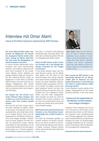 23 PRODUCT NEWS

Interview mit Omar Alami
Head of Portfolio Solutions Switzerland, BNP Paribas

Die neuen Rebound Notes geben dem
Investor die Möglichkeit, die Verluste
der vergangenen Monate wieder aufzuholen, solange die Märkte stabil bleiben. Was waren die Beweggründe, ein
solches Produkt zu lancieren?
Im aktuell nervösen Marktumfeld suchen
Investoren nach neuen Investitionsmöglichkeiten. Das Umfeld ist gekennzeichnet
durch einen Kurszerfall an den europäischen Märkten, höhere Volatilität und
niedrige Visibilität infolge der Finanzkrise.
Mit dem «Rebound»-Produkt erfolgt ein
Engagement in einem Markt auf deutlich
tieferem Niveau und einem kurzen bis mittellangen Anlagehorizont. Man verkauft
Volatilität zu einem Zeitpunkt, wo sie hoch
steht und optimiert damit seine Anlage in
zwei Richtungen.
Die Coupons der erst kürzlich emittierten Rebound Notes bewegen sich
im Raum von rund 40 Prozent p.a. Wie
können solch hohe Coupons bezahlt
werden?
Der Grund für den hohen Coupon liegt in
der hohen Volatilität der Märkte. Zudem
ist der Coupon nicht garantiert, weil er nur
ausbezahlt wird, wenn beide Aktien höher
als am Anfang notieren. Heute wird die
Ungewissheit an den Märkten reichlich belohnt, wenn Anleger einsteigen. Vielleicht
noch ein kleiner Vergleich mit einem Produkt mit garantiertem Coupon: Reverse
Convertibles mit zwei Basiswerten und 20
Prozent-Puffer werden oft mit einem garantierten Coupon von 15 Prozent ausgestattet. Die Differenz zwischen den beiden Cou-

pons (40 vs. 15 Prozent) ist die Belohnung
des Marktes dafür, dass beide Aktien nach
einem Jahr zumindest auf gleicher Höhe wie
zum Anfangszeitpunkt stehen müssen.
Bietet die BNP Paribas andere innovative Produkte, die in der jetztigen Börsenlage interessant für den Anleger
sein könnten?
In den letzten Monaten haben viele Produkte Barrieren verletzt, weil die Märkte
stark gefallen sind. Wir haben mit den
«Recoverix-Notes» eine Lösung entwickelt,
die es diesen Kunden ermöglichen soll, die
Verluste bei gleich bleibenden Marktverhältnissen wieder auszugleichen. Das Prinzip ist einfach: Ein Anleger verkauft seine
bisher gehaltene Position und kauft eine
Recoverix-Lösung zum gleichen Preis, zum
aktuellen Kurs und angepassten SchutzPuffern. Das sind immer massgeschneiderte Lösungen, bei denen wir zuerst die
Positionen eines Kunden analysieren und
ihm dann eine entsprechende Lösung auf
der Basis des Preises seiner bisher gehaltenen Produkte anbieten.
BNP Paribas kotiert keine Strukturierten
Produkte an der Derivatbörse Scoach.
Beabsichtigen Sie, künftig Produkte zu
listen?
Wir haben die Vorarbeiten geleistet, um
einfache Produkte wie Reverse Convertibles an der Scoach emittieren zu können.
In den kommenden Monaten wird eine breite Palette innovativer Produkte emittiert
werden, aber das Tempo hierfür hängt nicht
nur von uns ab.

dp payoff all about derivative investments | Mai 2008

Omar Alami arbeitet bei der BNP Paribas als Head of Portfolio Solutions
Switzerland. Zuvor arbeitete er bei der
HSBC in deren Derivat-Abteilung. Alami
verfügt über einen Master in Banking,
Insurance und Finance Engineering
sowie über einen Master of Science in
Finance, jeweils von der Dauphine Universität in Paris.

Was erwartet die BNP Paribas in den
kommenden Monaten für ein Börsenumfeld. Geht ihr Research von steigenden Börsenkursen in Zentraleuropa
aus? Wenn ja, welche Sektoren sollten
bevorzugt werden?
Unsere Analysten erwarten gemäss ihrem
jüngsten Strategiebericht für den breiten
DJ Stoxxx 600-Index, in dem auch etliche

«Heute wird die Ungewissheit an
den Märkten reichlich belohnt,
wenn Anleger einsteigen.»
Schweizer Firmen enthalten sind, für den
Juni ein Kursziel von 335 Punkten und bis
Jahresende einen Stand von 382 Punkten.
Das entspricht einem Aufwärtspotenzial
von 23 Prozent gegenüber dem aktuellen
Stand. Attraktive Sektoren sind gemäss den
Analysten die Aktien von Versicherungen,
Luxusgüter-Herstellern, der Öl- und Gasindustrie, Pharmawerte, Telecom-Netzbetreiber und ausgesuchte Transportwerte.
Herzlichen Dank für dieses Interview.

 