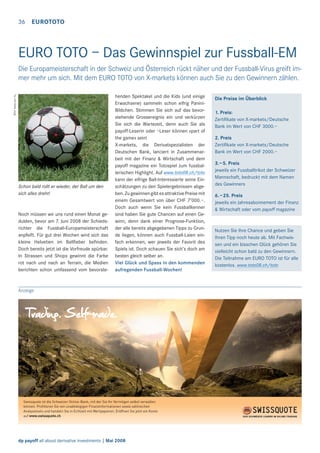 36 EUROTOTO

EURO TOTO – Das Gewinnspiel zur Fussball-EM
Bild: www.sxc.hu

Die Europameisterschaft in der Schweiz und Österreich rückt näher und der Fussball-Virus greift immer mehr um sich. Mit dem EURO TOTO von X-markets können auch Sie zu den Gewinnern zählen.

Schon bald rollt er wieder, der Ball um den
sich alles dreht!

Noch müssen wir uns rund einen Monat gedulden, bevor am 7. Juni 2008 der Schiedsrichter die Fussball-Europameisterschaft
anpfeift. Für gut drei Wochen wird sich das
kleine Helvetien im Ballﬁeber beﬁnden.
Doch bereits jetzt ist die Vorfreude spürbar.
In Strassen und Shops gewinnt die Farbe
rot nach und nach an Terrain, die Medien
berichten schon umfassend vom bevorste-

henden Spektakel und die Kids (und einige
Erwachsene) sammeln schon eifrig PaniniBildchen. Stimmen Sie sich auf das bevorstehende Grossereignis ein und verkürzen
Sie sich die Wartezeit, denn auch Sie als
payoff-Leserin oder –Leser können «part of
the game» sein!
X-markets, die Derivatspezialisten der
Deutschen Bank, lanciert in Zusammenarbeit mit der Finanz & Wirtschaft und dem
payoff magazine ein Totospiel zum fussballerischen Highlight. Auf www.toto08.ch/toto
kann der eifrige Ball-Interessierte seine Einschätzungen zu den Spielergebnissen abgeben. Zu gewinnen gibt es attraktive Preise mit
einem Gesamtwert von über CHF 7’000.–.
Doch auch wenn Sie kein Fussballkenner
sind haben Sie gute Chancen auf einen Gewinn, denn dank einer Prognose-Funktion,
der alle bereits abgegebenen Tipps zu Grunde liegen, können auch Fussball-Laien einfach erkennen, wer jeweils der Favorit des
Spiels ist. Doch schauen Sie sich’s doch am
besten gleich selber an.
Viel Glück und Spass in den kommenden
aufregenden Fussball-Wochen!

Anzeige

Swissquote ist die Schweizer Online-Bank, mit der Sie Ihr Vermögen selbst verwalten
können. Proﬁtieren Sie von unabhängigen Finanzinformationen sowie zahlreichen
Analysetools und handeln Sie in Echtzeit mit Wertpapieren. Eröffnen Sie jetzt ein Konto
auf www.swissquote.ch.

dp payoff all about derivative investments | Mai 2008

Die Preise im Überblick
1. Preis:
Zertiﬁkate von X-markets/Deutsche
Bank im Wert von CHF 3000.–
2. Preis
Zertiﬁkate von X-markets/Deutsche
Bank im Wert von CHF 2000.–
3.–5. Preis
jeweils ein Fussballtrikot der Schweizer
Mannschaft, bedruckt mit dem Namen
des Gewinners
6. –25. Preis
jeweils ein Jahresabonnement der Finanz
& Wirtschaft oder vom payoff magazine

Nutzen Sie Ihre Chance und geben Sie
Ihren Tipp noch heute ab. Mit Fachwissen und ein bisschen Glück gehören Sie
vielleicht schon bald zu den Gewinnern.
Die Teilnahme am EURO TOTO ist für alle
kostenlos. www.toto08.ch/toto

 