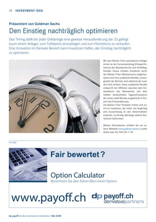 39 INVESTMENT IDEA

Präsentiert von Goldman Sachs

Den Einstieg nachträglich optimieren
Das Timing stellt bei jeder Geldanlage eine gewisse Herausforderung dar. Es gelingt
kaum einem Anleger, zum Tiefstpreis einzusteigen und zum Höchstkurs zu verkaufen.
Eine Innovation im Derivate Bereich kann Investoren helfen, den Einstieg nachträglich
zu optimieren.
Mit dem Market Timer partizipieren Anleger
immer an der Kursentwicklung (Preisperformance) des Basiswertes bis zum Verfalltag.
Darüber hinaus erhalten Investoren durch
den Market Timer Mechanismus möglicherweise noch eine zusätzliche Rendite, vorausgesetzt die Barriere wird während der Laufzeit nicht verletzt. Diese zusätzliche Rendite
entspricht der Differenz zwischen dem Einstandskurs des Basiswertes und dem
tiefsten beobachteten Tagesschlussskurs
der ersten zwölf Monate ausgedrückt in Prozent des Einstandskurses.
Die Market Timer Produkte richten sich somit an Investoren, die mittel- bis langfristig
eine Kurserholung an den Aktienmärkten
erwarten, kurzfristig allerdings weitere Korrekturen befürchten.
Weitere Informationen erhalten Sie auf unserer Webseite www.goldman-sachs.ch sowie
direkt unter Tel. 044 224 11 44.

Anzeige

dp payoff all about derivative investments | Mai 2008

 