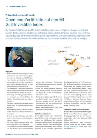 40 INVESTMENT IDEA

Präsentiert von Merrill Lynch

Open-end-Zertiﬁkate auf den ML
Gulf Investible Index
Die Tracker-Zertiﬁkate auf den Merrill Lynch Gulf Investible Index ermöglichen Anlegern eine Beteiligung an den boomenden Märkten der Golf-Region. Steigende Rohstoffpreise bewirken einen enormen
Liquiditätszuﬂuss, der die Wirtschaft der ganzen Region erfasst. Der wirtschaftliche Aufschwung führt
zu hohen Wachstumsraten, die im Besonderen die noch unterentwickelten Finanzmärkte beﬂügeln.

Highlights:
– Breit diversiﬁzierte Beteiligung an liquiden
Unternehmen mit hoher Börsenkapitalisierung in der aufstrebenden Golf-Region.
– Hohe Renditen und niedrige Korrelation
mit den Aktienmärkten der Industrienationen machen dieses Investment zu einer
geeigneten Portfolio-Beimischung.
– Durch eine hohe Gewichtung des Finanzsektors wird eine gehebelte Partizipation
am wirtschaftlichen Wachstum erreicht.
– Die niedrige Gewichtung des Rohstoffsektors verringert den direkten Einﬂuss der
volatilen Rohstoffpreise auf das Gesamtportfolio.
– Die relativ niedrigen Börsenbewertungen
lassen Raum für fundamentale Kurssteigerungen.
– Bietet die Möglichkeit, in Aktien rohstoffreicher Volkswirtschaften diversiﬁziert zu
investieren.
– Gesunde und überschüssige Zahlungsbilanzen in den meisten der im Index enthaltenen Staaten.
– Die Index-Zusammensetzung wird halbjährlich von Merrill Lynch angepasst.
– Durch die erhöhten Infrastrukturausgaben
und den Ausbau der Tourismusbranche

werden die Infrastruktur-, Technologieund Konstruktionsunternehmen überproportional proﬁtieren.
– Durch das erhöhte Interesse internationaler Anleger könnten Liquiditätszuﬂüsse
die Wirtschaft und den Aktienmarkt zusätzlich ankurbeln.
– Backtesting zeigt überlegene Performance
des Gulf Investible Index verglichen mit
ähnlichen Indizes, da sich das Merrill
Lynch-Produkt auf die rohstoffstärksten
Märkte der Region begrenzt.
– Keine Management-Gebühr und keine
Partizipation an Dividenden.
ML Gulf Investible Index
Der ML GULF Investible Index enthält im Regelfall 20 Titel aus 6 erfolsversprechenden
Ländern der Golf-Region. Der zulässige
Höchstwert eines einzelnen Titels wurde auf
15 Prozent begrenzt. Um sicherzustellen,
dass investiert werden kann, muss der Mindestanteil an für Ausländer zugelassenen

dp payoff all about derivative investments | Mai 2008

Beteiligungen grösser als 15 Prozent sein.
Bei der jeweils halbjährlich durchgeführten
Überprüfung der Auswahl können zusätzliche Titel aufgenommen werden, sofern
sie eine Gesamtmarktkapitalisierung von
jeweils mindestens einer Milliarde US-Dollar
und über eine halbjährige Periode einen
durchschnittlichen Tages-Umsatz von USD
10 Millionen aufweisen. Folgende Staaten
sind im Index enthalten: Bahrain, Vereinigte
Arabische Emirate (Abu Dhabi und Dubai),
Kuwait, Oman und Qatar.
Zertiﬁkate auf den ML Gulf Investible
Index in drei verschiedenen Währungen
Merrill Lynch offeriert den Anlegern eine
Beteiligungsmöglichkeit an der Kursentwicklung des Index in den Währungen USD,
EUR und CHF.
Weitere Informationen sowie Produktbroschüren ﬁnden Sie auf unserer Webseite www.merrillinvest.ch sowie direkt unter
Tel. 044 297 77 77.

 
