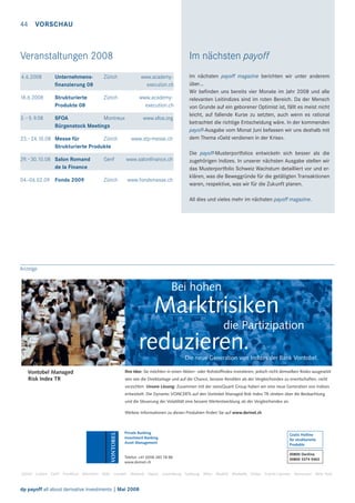 44 VORSCHAU

Veranstaltungen 2008

Im nächsten payoff

4.6.2008

Unternehmensﬁnanzierung 08

Zürich

www.academyexecution.ch

18.6.2008

Strukturierte
Produkte 08

Zürich

www.academyexecution.ch

3.–5. 9.08

SFOA
Montreux
Bürgenstock Meetings

23.–24.10.08 Messe für
Zürich
Strukturierte Produkte

www.sfoa.org

www.stp-messe.ch

29.–30.10.08 Salon Romand
de la Finance

Genf

www.salonﬁnance.ch

04.-06.02.09 Fonds 2009

Zürich

www.fondsmesse.ch

Im nächsten payoff magazine berichten wir unter anderem
über…
Wir beﬁnden uns bereits vier Monate im Jahr 2008 und alle
relevanten Leitindizes sind im roten Bereich. Da der Mensch
von Grunde auf ein geborener Optimist ist, fällt es meist nicht
leicht, auf fallende Kurse zu setzten, auch wenn es rational
betrachtet die richtige Entscheidung wäre. In der kommenden
payoff-Ausgabe vom Monat Juni befassen wir uns deshalb mit
dem Thema «Geld verdienen in der Krise».
Die payoff-Musterportfolios entwickeln sich besser als die
zugehörigen Indizes. In unserer nächsten Ausgabe stellen wir
das Musterportfolio Schweiz Wachstum detailliert vor und erklären, was die Beweggründe für die getätigten Transaktionen
waren, respektive, was wir für die Zukunft planen.
All dies und vieles mehr im nächsten payoff magazine.

Anzeige

Bei hohen

Marktrisiken
die Partizipation

reduzieren.

Die neue Generation von Indizes der Bank Vontobel.
Vontobel Managed
Risk Index TR

Ihre Idee: Sie möchten in einen Aktien- oder Rohstofﬁndex investieren, jedoch nicht demselben Risiko ausgesetzt
sein wie die Direktanlage und auf die Chance, bessere Renditen als der Vergleichsindex zu erwirtschaften, nicht
verzichten. Unsere Lösung: Zusammen mit der swissQuant Group haben wir eine neue Generation von Indizes
entwickelt. Die Dynamic VONCERTs auf den Vontobel Managed Risk Index TR streben über die Beobachtung
und die Steuerung der Volatilität eine bessere Wertentwicklung als der Vergleichsindex an.
Weitere Informationen zu diesen Produkten ﬁnden Sie auf www.derinet.ch

Private Banking
Investment Banking
Asset Management

Telefon +41 (0)58 283 78 88
www.derinet.ch

Gratis Hotline
für strukturierte
Produkte
00800 Deriline
00800 3374 5463

Zürich Luzern Genf Frankfurt München Köln London Mailand Vaduz Luxemburg Salzburg Wien Madrid Marbella Dubai Grand Cayman Vancouver New York

dp payoff all about derivative investments | Mai 2008

 
