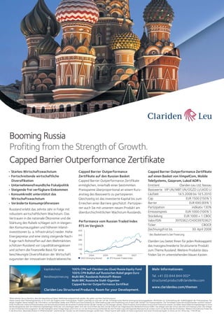 Booming Russia
Profiting from the Strength of Growth.
Capped Barrier Outperformance Zertifikate
• Starkes Wirtschaftswachstum
• Fortschreitende wirtschaftliche
Diversifikation
• Unternehmensfreundliche Fiskalpolitik
• Steigende frei verfügbare Einkommen
• Konsumkredit unterstützt das
Wirtschaftswachstum
• Veränderte Konsumpräferenzen
Russland erlebt das zehnte Jahr in Folge mit
robustem wirtschaftlichem Wachstum. Das
Vertrauen in die nationale Ökonomie und die
Stärkung des Rubels schlagen sich in steigenden Konsumausgaben und höheren Inlandinvestitionen (u. a. Infrastruktur) nieder. Hohe
Energiepreise und eine stetig steigende Nachfrage nach Rohstoffen auf den Weltmärkten
schützen Russland vor Liquiditätsengpässen
und sichern die finanzielle Basis für eine
beschleunigte Diversifikation der Wirtschaft
zugunsten der innovativen Industriebereiche.
Kapitalschutz
Renditeoptimierung

Capped Barrier Outperformance
Zertifikate auf den Russian Basket
Capped Barrier Outperformance Zertifikate
ermöglichen, innerhalb einer bestimmten
Preisspanne überproportional an einem Kursanstieg des Basiswerts zu partizipieren.
Gleichzeitig ist das investierte Kapital bis zum
Erreichen einer Barriere geschützt. Partizipieren auch Sie mit unserem neuen Produkt am
überdurchschnittlichen Wachstum Russlands.
Performance vom Russian Traded Index
RTS im Vergleich
420
350
280
210
140
70

2004
2005
2006
2007
MSCI Emerging Market
RTS Russian Traded Index

100% CPN auf Clariden Leu (Gue) Russia Equity Fund
100% CPN Bullish auf Russischen Rubel gegen Euro
Multi BRC Russlands Rohstoff-Riesen
Multi BRC Russische Stahl-Giganten
Capped Barrier Outperformance Zertifikat

Clariden Leu Structured Products. Room for your Development.

Capped Barrier Outperformance Zertifikate
auf einen Basket von VimpelCom, Mobile
TeleSystems, Gazprom, Lukoil ADR‘s
Emittent
Clariden Leu Ltd, Nassau
Basiswerte VIP UN/MBT UN/OGZD LI/LKOD LI
Laufzeit
14.5.2008 bis 14.5.2010
Cap
EUR 1500 (150% 1)
Barrier
EUR 690 (69% 1)
Partizipation
indikativ 130%
Emissionspreis
EUR 1000 (100% 1)
Stückelung
EUR 1000 = 1 CBOC
Valor/ISIN
3970362/CH0039703621
Ticker
CBOCR
Zeichnungsfrist bis
30. April 2008
1

des Basketwerts bei Fixierung

Clariden Leu bietet Ihnen für jeden Risikoappetit
das massgeschneiderte Strukturierte Produkt
zum Thema Russland. Weitere Produkte dazu
finden Sie im untenstehenden blauen Kasten .

Mehr Informationen:
Tel. +41 (0) 844 844 002*
structured.products@claridenleu.com
www.claridenleu.com/themen

*Bitte nehmen Sie zur Kenntnis, dass die Gespräche auf dieser Telefonlinie aufgezeichnet werden. Wir gehen von Ihrer Zustimmung aus.
Dieses Inserat dient Marketingzwecken; es ist nicht das Ergebnis einer Finanzanalyse. Folglich unterliegt es nicht den von der Schweizerischen Bankiervereinigung herausgegebenen «Richtlinien zur Sicherstellung der Unabhängigkeit der Finanzanalyse». Die
obigen Angaben dienen lediglich der Information und beinhalten weder eine Offerte noch eine Einladung zur Offertstellung oder eine Empfehlung zum Erwerb oder Verkauf von Finanzprodukten. Die Termsheets sowie die entsprechenden rechtlich verbindlichen Konditionen (inklusive Risikohinweise und Verkaufsrestriktionen) der einzelnen Produkte können bei der Clariden Leu AG bezogen werden. Diese Produkte sind komplexe strukturierte Finanzinstrumente. Sie stellen keine kollektive Kapitalanlage im Sinne
des Bundesgesetzes über die kollektiven Kapitalanlagen (KAG) dar und unterliegen daher nicht den Vorschriften des KAG und der Aufsicht der Eidgenössischen Bankenkommission (EBK). Der Anleger kann den Schutz des KAG nicht beanspruchen. Der Anleger
ist dem Emittentenrisiko ausgesetzt; die Werthaltigkeit seiner Anlage hängt somit nicht nur von der Entwicklung und Bonität der dem Produkt zugrunde liegenden Basiswerte ab, sondern auch von der Bonität des Emittenten. Weitere Informationen finden Sie
in der Broschüre „Besondere Risiken im Effektenhandel“, welche bei der Clariden Leu AG kostenlos bezogen werden kann. Dieses Inserat stellt weder ein Kotierungsinserat noch einen Emissionsprospekt im Sinne von Art. 652a resp. 1156 OR dar.

 