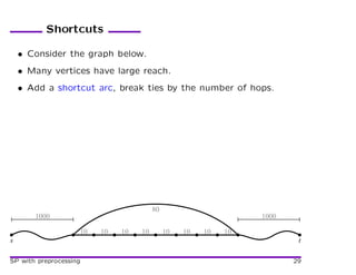 Shortcuts

    • Consider the graph below.
    • Many vertices have large reach.
    • Add a shortcut arc, break ties by the number of hops.




                                        80
       1000                                                      1000

                    10   10   10   10        10   10   10   10
s                                                                        t

SP with preprocessing                                                   29
 