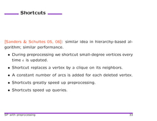 Shortcuts




[Sanders & Schultes 05, 06]: similar idea in hierarchy-based al-
gorithm; similar performance.
  • During preprocessing we shortcut small-degree vertices every
    time is updated.
  • Shortcut replaces a vertex by a clique on its neighbors.
  • A constant number of arcs is added for each deleted vertex.
  • Shortcuts greatly speed up preprocessing.
  • Shortcuts speed up queries.




SP with preprocessing                                          33
 