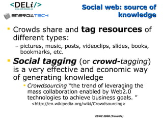 Social web: source of knowledge Crowds share and  tag   resources  of different types:  pictures, music, posts, videoclips, slides, books, bookmarks, etc. Social tagging  (or  crowd- tagging ) is a very effective and economic way of generating knowledge Crowdsourcing  “the trend of leveraging the mass collaboration enabled by Web2.0 technologies to achieve business goals. ” <http://en.wikipedia.org/wiki/Crowdsourcing> 