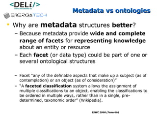 Metadata vs ontologies Why are  metadata  structures  better ? Because metadata provide  wide and complete range of facets  for  representing knowledge   about an entity or resource Each  facet  (or data type) could be part of one or several ontological structures Facet “any of the definable aspects that make up a subject (as of contemplation) or an object (as of consideration)” “ A  faceted classification  system allows the assignment of multiple classifications to an object, enabling the classifications to be ordered in multiple ways, rather than in a single, pre-determined, taxonomic order” (Wikipedia).  