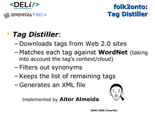 folk2onto:  Tag Distiller Tag Distiller :  Downloads tags from Web 2.0 sites Matches each tag against  WordNet   (taking into account the tag’s context/cloud) Filters out synonyms  Keeps the list of remaining tags  Generates an XML file Implemented by   Aitor Almeida 