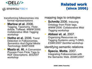 Related work  (since 2006) mapping tags to ontologies Schmitz  2006.  Inducing Ontology from Flickr tags.  WWW’2006: Collaborative Web Tagging workshop Abbasi et. al.  2007.  Organizing Resources on Tagging Systems using T-ORG.  ESWC2007 SemNet workshop identifying semantic relations   Specia, Motta.  2007.  Integrating Folksonomies with the Semantic Web.  ESWC2007 transforming folksonomies into formal representations Marlow et al.  2006.  Tagging, Taxonomy, Flickr, Article, ToRead.  WWW’2006: Collaborative Web Tagging workshop Hotho  et al.  2006.   Trend Detection in Folksonomies .  Semantics And Digital Media Technology SAMT2006 Maala et. Al.   A Conversion Process From Flickr Tags to RDF Descriptions.  BIS2007 workshop 