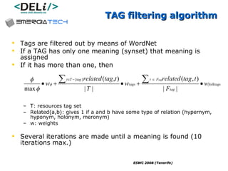 TAG filtering algorithm Tags are filtered out by means of WordNet If a TAG has only one meaning (synset) that meaning is assigned If it has more than one, then T: resources tag set Related(a,b): gives 1 if a and b have some type of relation (hypernym, hyponym, holonym, meronym) w: weights Several iterations are made until a meaning is found (10 iterations max.) 