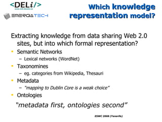 Which  knowledge representation  model? Extracting knowledge from data sharing Web 2.0 sites, but into which formal representation? Semantic Networks Lexical networks (WordNet) Taxonomines  eg. categories from Wikipedia, Thesauri Metadata “ mapping to Dublin Core is a weak choice” Ontologies “ metadata first, ontologies second”   