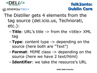 folk2onto:  Dublin Core The Distiller gets 4 elements from the tag source (del.icio.us, Technorati, etc.): Title : URL’s title -> from the <title> XML tag Type : content type -> depending on the source (here both are “Text”) Format : MIME class -> depending on the source (here we have 2 text/html) Identifier : we take the resource’s URL 