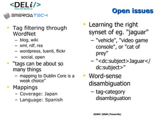 Open issues Tag filtering through WordNet blog, wiki xml, rdf, rss wordpress, tuenti, flickr social, open  “ tags can be about so many things   mapping to Dublin Core is a weak choice” Mappings Coverage: Japan Language: Spanish Learning the right synset  of eg.  "jaguar"  "vehicle", "video game console", or "cat of prey" "<dc:subject>Jaguar</dc:subject>"   Word-sense disambiguation tag-category disambiguation   