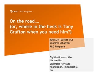 RLG Programs




On the road….
(or, where in the heck is Tony
Grafton when you need him?)
                   Merrilee Proffitt and
                   Jennifer Schaffner
                   RLG Programs



                   Digitization and the
                   Humanities
                   Chemical Heritage
                   Foundation, Philadelphia,
                   PA
 