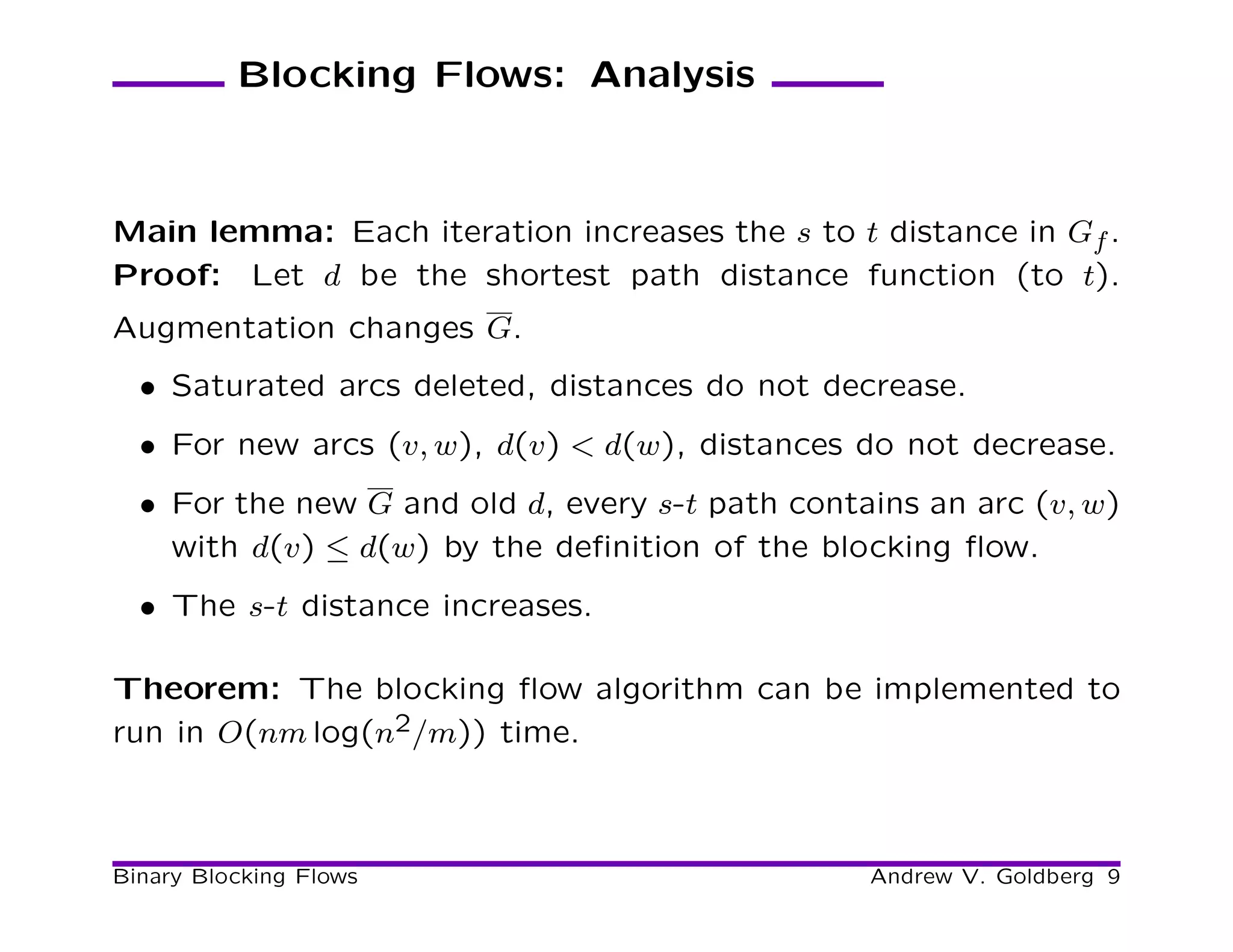 Blocking Flows: Analysis



Main lemma: Each iteration increases the s to t distance in Gf .
Proof: Let d be the shortest path distance function (to t).
Augmentation changes G.
  • Saturated arcs deleted, distances do not decrease.
  • For new arcs (v, w), d(v) < d(w), distances do not decrease.
  • For the new G and old d, every s-t path contains an arc (v, w)
    with d(v) ≤ d(w) by the deﬁnition of the blocking ﬂow.
  • The s-t distance increases.

Theorem: The blocking ﬂow algorithm can be implemented to
run in O(nm log(n2/m)) time.



Binary Blocking Flows                            Andrew V. Goldberg 9
 