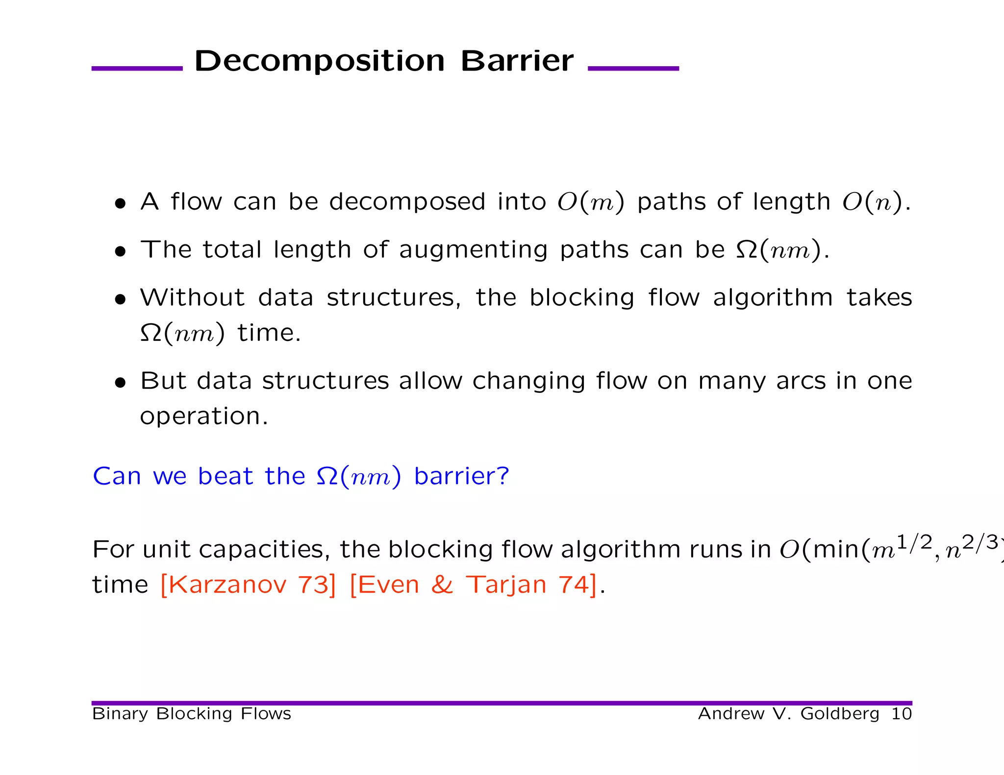 Decomposition Barrier



  • A ﬂow can be decomposed into O(m) paths of length O(n).
  • The total length of augmenting paths can be Ω(nm).
  • Without data structures, the blocking ﬂow algorithm takes
    Ω(nm) time.
  • But data structures allow changing ﬂow on many arcs in one
    operation.

Can we beat the Ω(nm) barrier?

For unit capacities, the blocking ﬂow algorithm runs in O(min(m1/2, n2/3)
time [Karzanov 73] [Even & Tarjan 74].




Binary Blocking Flows                           Andrew V. Goldberg 10
 