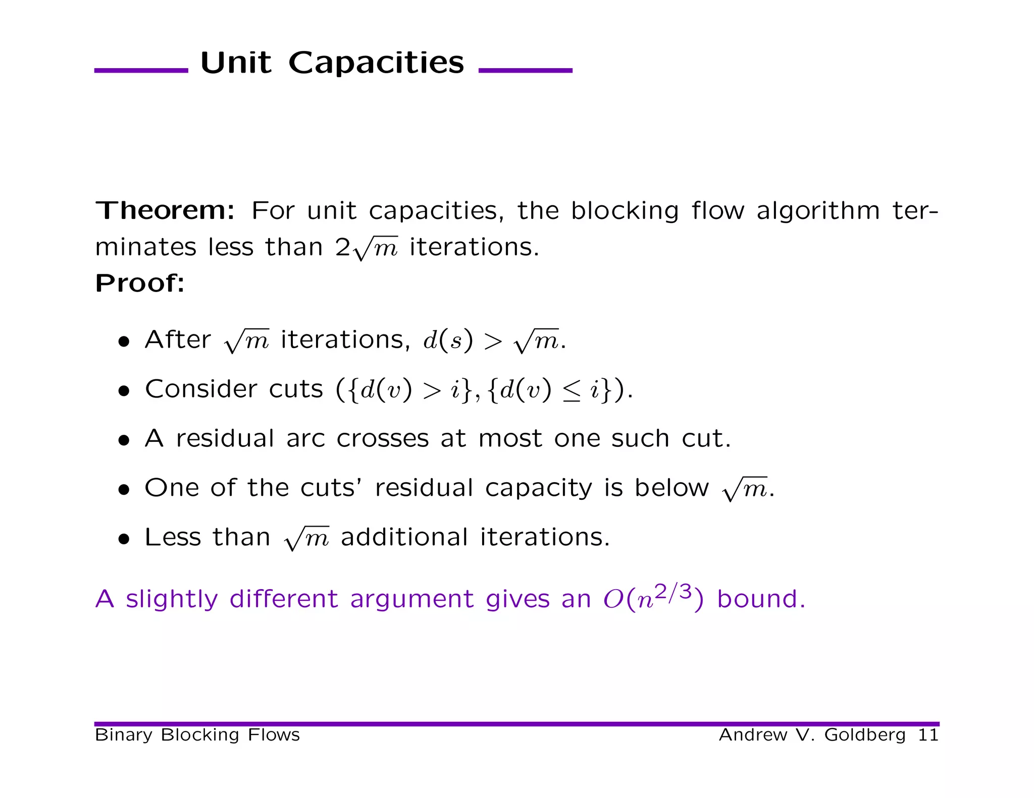 Unit Capacities



Theorem: For unit capacities, the blocking ﬂow algorithm ter-
                   √
minates less than 2 m iterations.
Proof:
          √                    √
 • After m iterations, d(s) > m.
  • Consider cuts ({d(v) > i}, {d(v) ≤ i}).
  • A residual arc crosses at most one such cut.
                                               √
  • One of the cuts’ residual capacity is below m.
               √
  • Less than m additional iterations.

A slightly diﬀerent argument gives an O(n2/3) bound.




Binary Blocking Flows                         Andrew V. Goldberg 11
 