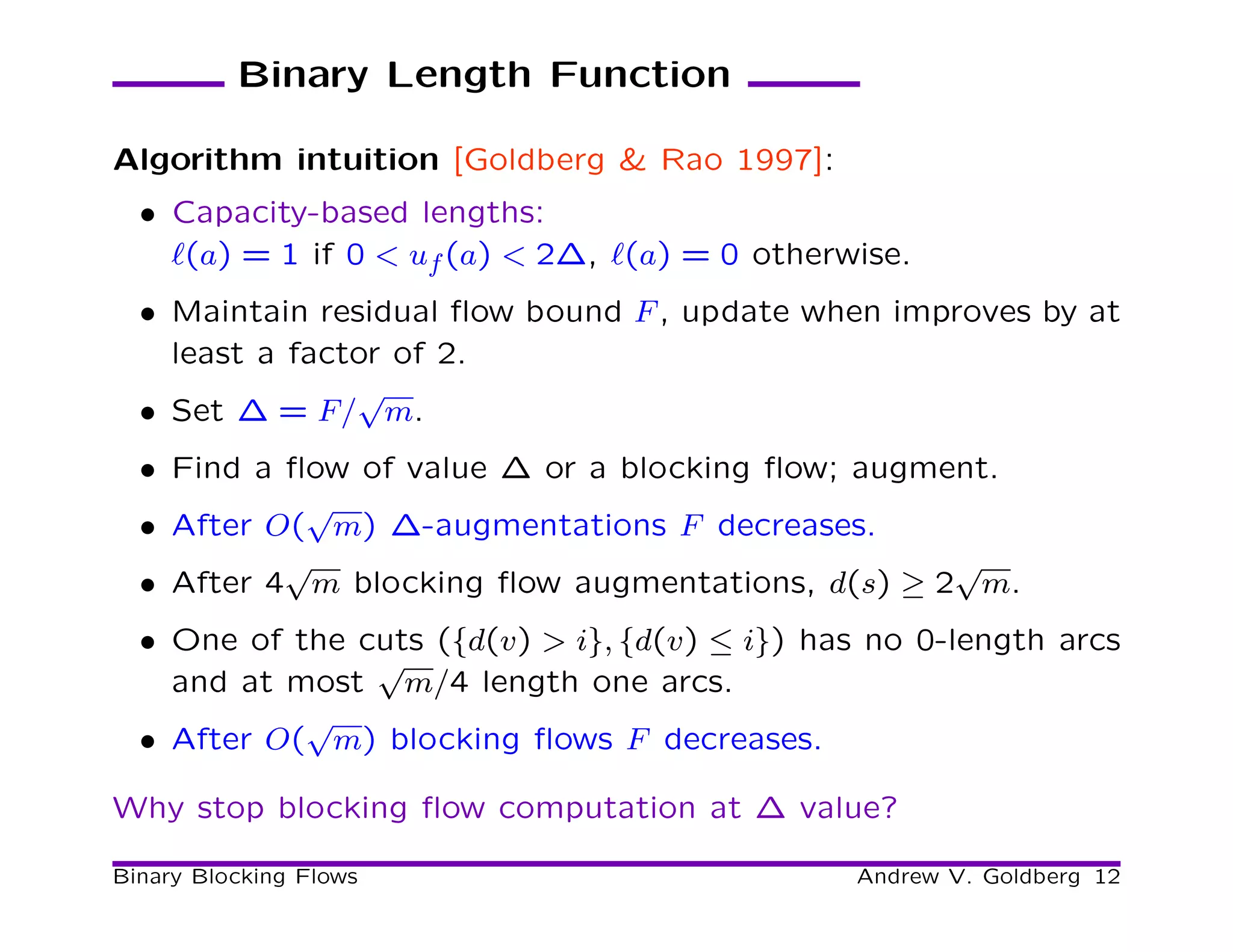 Binary Length Function

Algorithm intuition [Goldberg & Rao 1997]:
  • Capacity-based lengths:
    ℓ(a) = 1 if 0 < uf (a) < 2∆, ℓ(a) = 0 otherwise.
  • Maintain residual ﬂow bound F , update when improves by at
    least a factor of 2.
                √
  • Set ∆ = F/ m.
  • Find a ﬂow of value ∆ or a blocking ﬂow; augment.
            √
  • After O( m) ∆-augmentations F decreases.
           √                                      √
  • After 4 m blocking ﬂow augmentations, d(s) ≥ 2 m.
  • One of the cuts ({d(v) > i}, {d(v) ≤ i}) has no 0-length arcs
                √
    and at most m/4 length one arcs.
            √
  • After O( m) blocking ﬂows F decreases.

Why stop blocking ﬂow computation at ∆ value?

Binary Blocking Flows                           Andrew V. Goldberg 12
 
