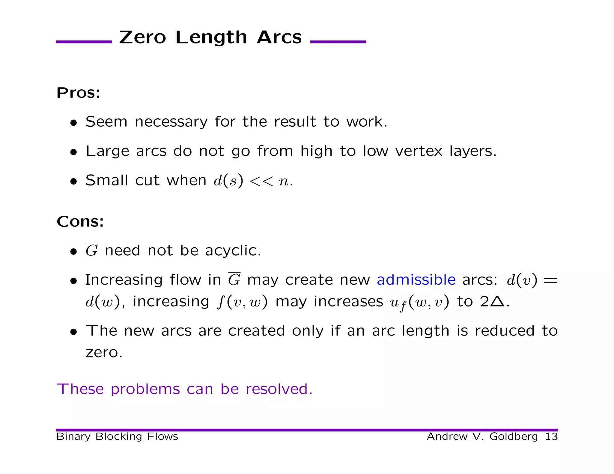 Zero Length Arcs

Pros:
  • Seem necessary for the result to work.
  • Large arcs do not go from high to low vertex layers.
  • Small cut when d(s) << n.

Cons:
  • G need not be acyclic.
  • Increasing ﬂow in G may create new admissible arcs: d(v) =
    d(w), increasing f (v, w) may increases uf (w, v) to 2∆.
  • The new arcs are created only if an arc length is reduced to
    zero.

These problems can be resolved.

Binary Blocking Flows                          Andrew V. Goldberg 13
 