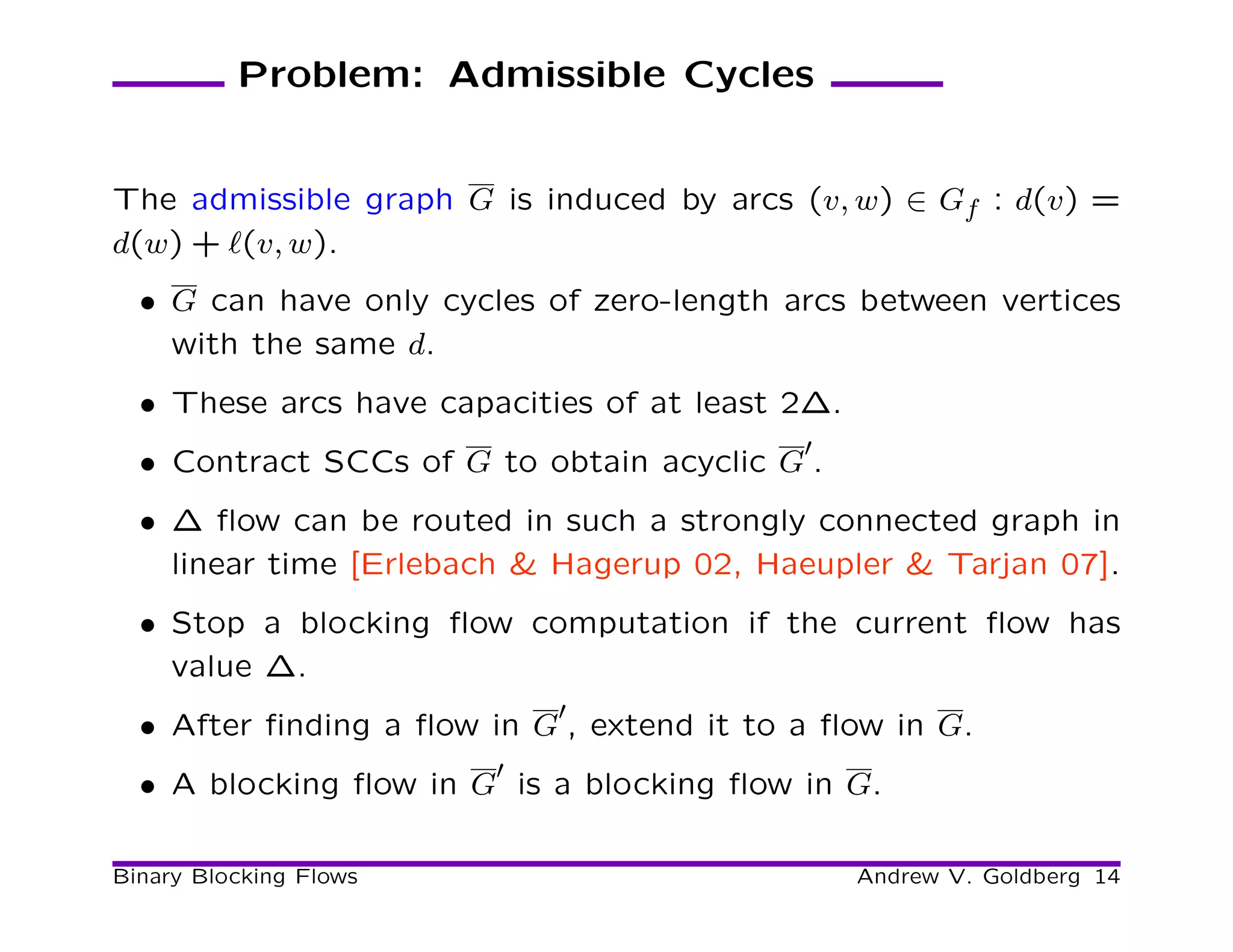 Problem: Admissible Cycles


The admissible graph G is induced by arcs (v, w) ∈ Gf : d(v) =
d(w) + ℓ(v, w).
  • G can have only cycles of zero-length arcs between vertices
    with the same d.
  • These arcs have capacities of at least 2∆.
                                           ′
  • Contract SCCs of G to obtain acyclic G .
  • ∆ ﬂow can be routed in such a strongly connected graph in
    linear time [Erlebach & Hagerup 02, Haeupler & Tarjan 07].
  • Stop a blocking ﬂow computation if the current ﬂow has
    value ∆.
                            ′
  • After ﬁnding a ﬂow in G , extend it to a ﬂow in G.
                        ′
  • A blocking ﬂow in G is a blocking ﬂow in G.

Binary Blocking Flows                            Andrew V. Goldberg 14
 