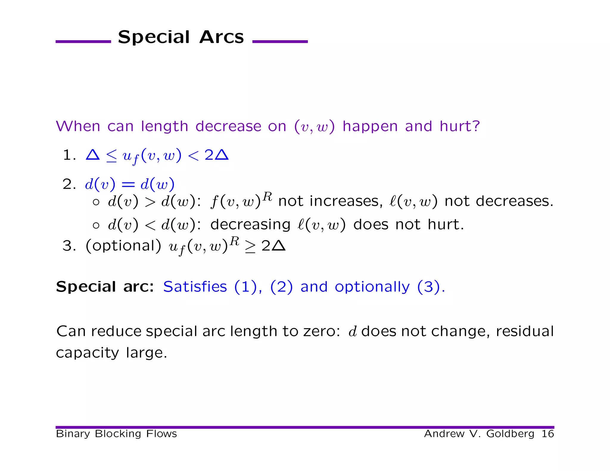 Special Arcs



When can length decrease on (v, w) happen and hurt?
 1. ∆ ≤ uf (v, w) < 2∆
 2. d(v) = d(w)
     ◦ d(v) > d(w): f (v, w)R not increases, ℓ(v, w) not decreases.
     ◦ d(v) < d(w): decreasing ℓ(v, w) does not hurt.
 3. (optional) uf (v, w)R ≥ 2∆

Special arc: Satisﬁes (1), (2) and optionally (3).

Can reduce special arc length to zero: d does not change, residual
capacity large.




Binary Blocking Flows                            Andrew V. Goldberg 16
 