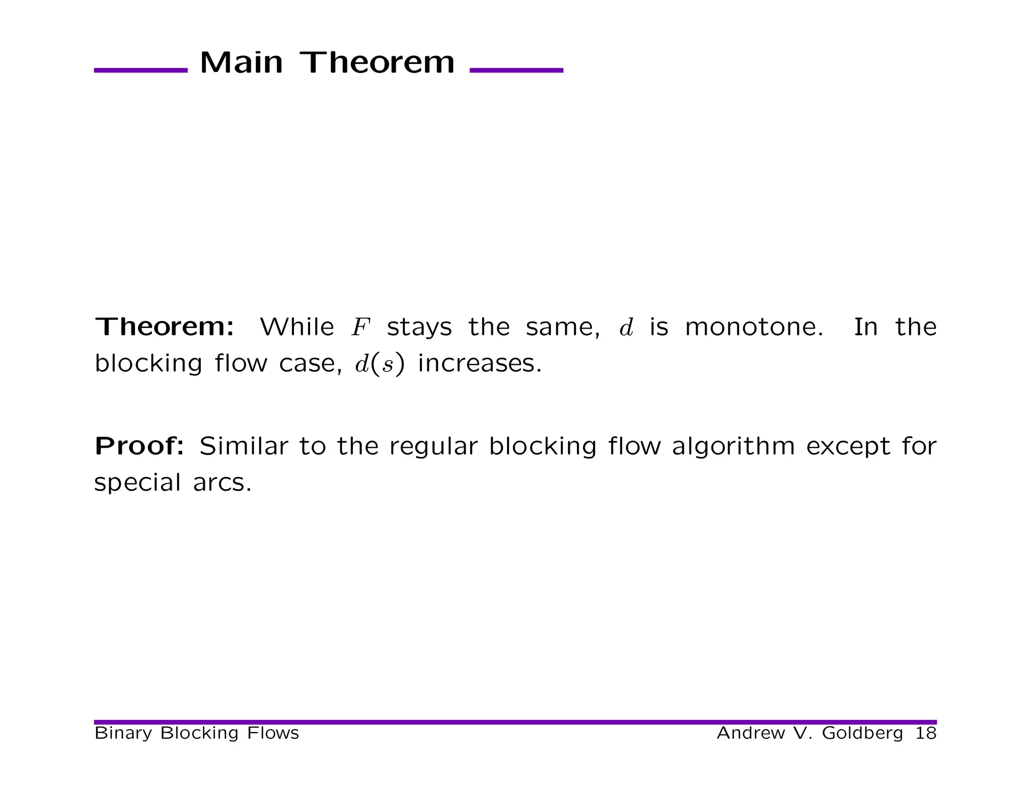 Main Theorem




Theorem: While F stays the same, d is monotone.            In the
blocking ﬂow case, d(s) increases.


Proof: Similar to the regular blocking ﬂow algorithm except for
special arcs.




Binary Blocking Flows                         Andrew V. Goldberg 18
 