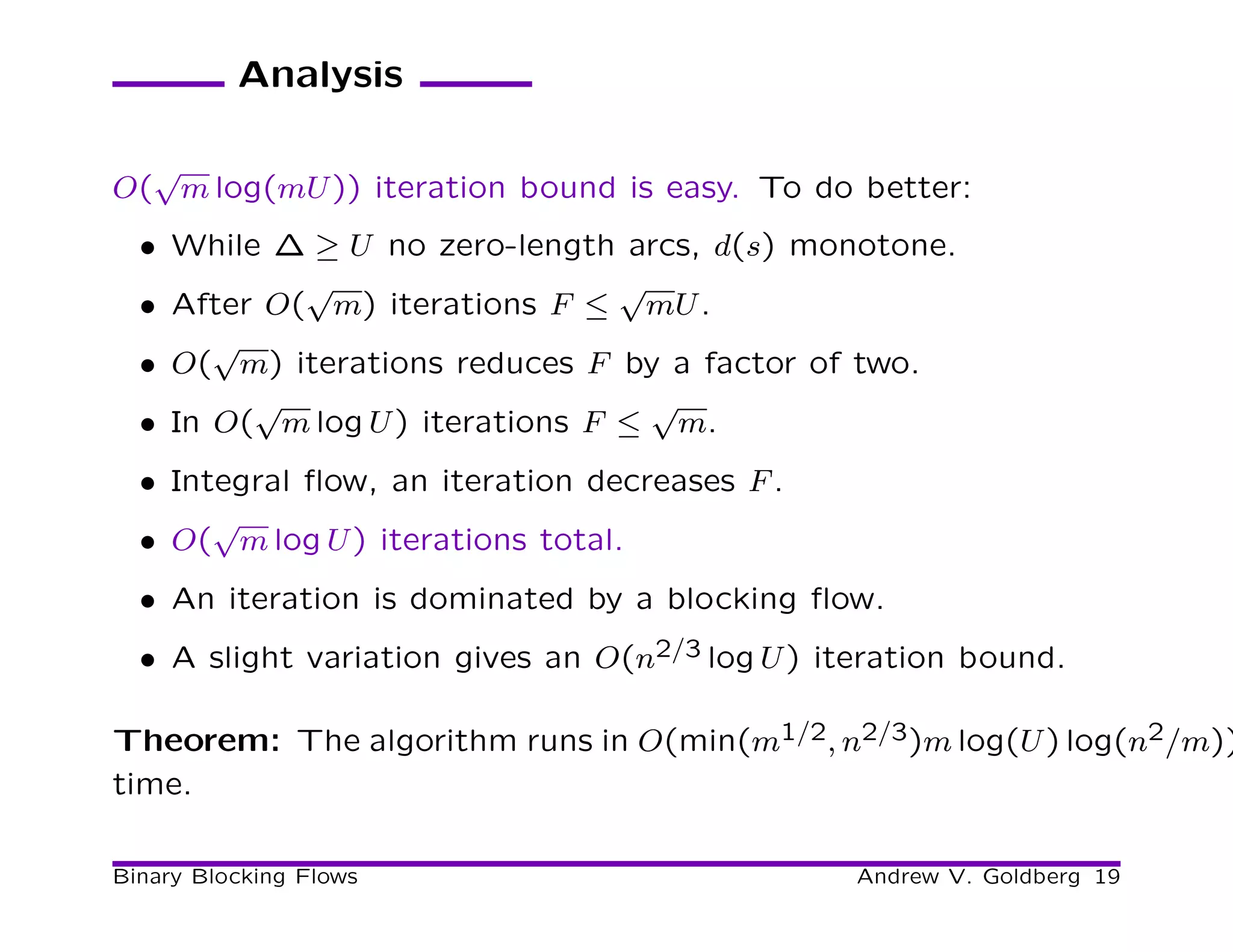 Analysis

  √
O( m log(mU )) iteration bound is easy. To do better:
  • While ∆ ≥ U no zero-length arcs, d(s) monotone.
            √                    √
  • After O( m) iterations F ≤ mU .
       √
  • O( m) iterations reduces F by a factor of two.
         √                         √
  • In O( m log U ) iterations F ≤ m.
  • Integral ﬂow, an iteration decreases F .
       √
  • O( m log U ) iterations total.
  • An iteration is dominated by a blocking ﬂow.
  • A slight variation gives an O(n2/3 log U ) iteration bound.

Theorem: The algorithm runs in O(min(m1/2, n2/3)m log(U ) log(n2/m))
time.

Binary Blocking Flows                            Andrew V. Goldberg 19
 
