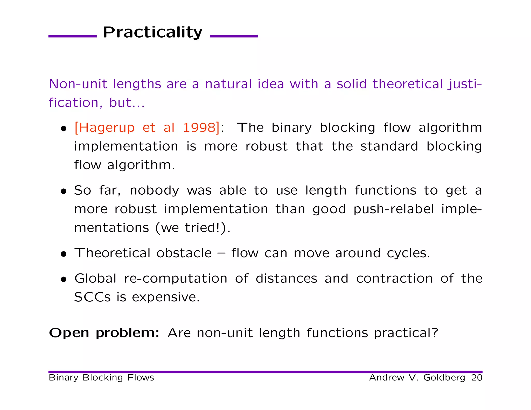 Practicality


Non-unit lengths are a natural idea with a solid theoretical justi-
ﬁcation, but...
  • [Hagerup et al 1998]: The binary blocking ﬂow algorithm
    implementation is more robust that the standard blocking
    ﬂow algorithm.
  • So far, nobody was able to use length functions to get a
    more robust implementation than good push-relabel imple-
    mentations (we tried!).
  • Theoretical obstacle – ﬂow can move around cycles.
  • Global re-computation of distances and contraction of the
    SCCs is expensive.

Open problem: Are non-unit length functions practical?


Binary Blocking Flows                            Andrew V. Goldberg 20
 