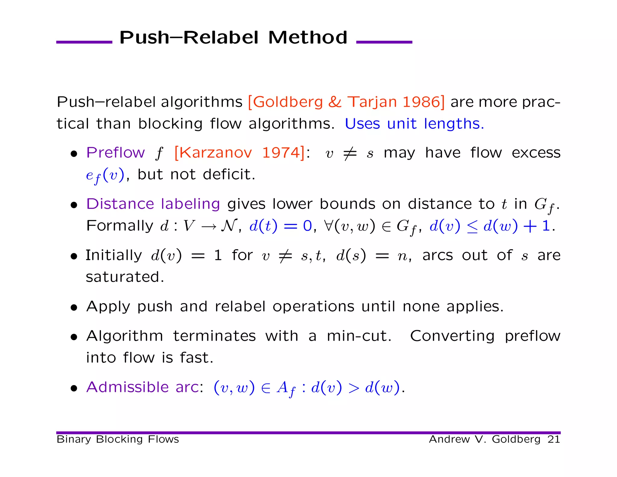 Push–Relabel Method


Push–relabel algorithms [Goldberg & Tarjan 1986] are more prac-
tical than blocking ﬂow algorithms. Uses unit lengths.
  • Preﬂow f [Karzanov 1974]: v = s may have ﬂow excess
    ef (v), but not deﬁcit.
  • Distance labeling gives lower bounds on distance to t in Gf .
    Formally d : V → N , d(t) = 0, ∀(v, w) ∈ Gf , d(v) ≤ d(w) + 1.
  • Initially d(v) = 1 for v = s, t, d(s) = n, arcs out of s are
    saturated.
  • Apply push and relabel operations until none applies.
  • Algorithm terminates with a min-cut.         Converting preﬂow
    into ﬂow is fast.
  • Admissible arc: (v, w) ∈ Af : d(v) > d(w).


Binary Blocking Flows                              Andrew V. Goldberg 21
 