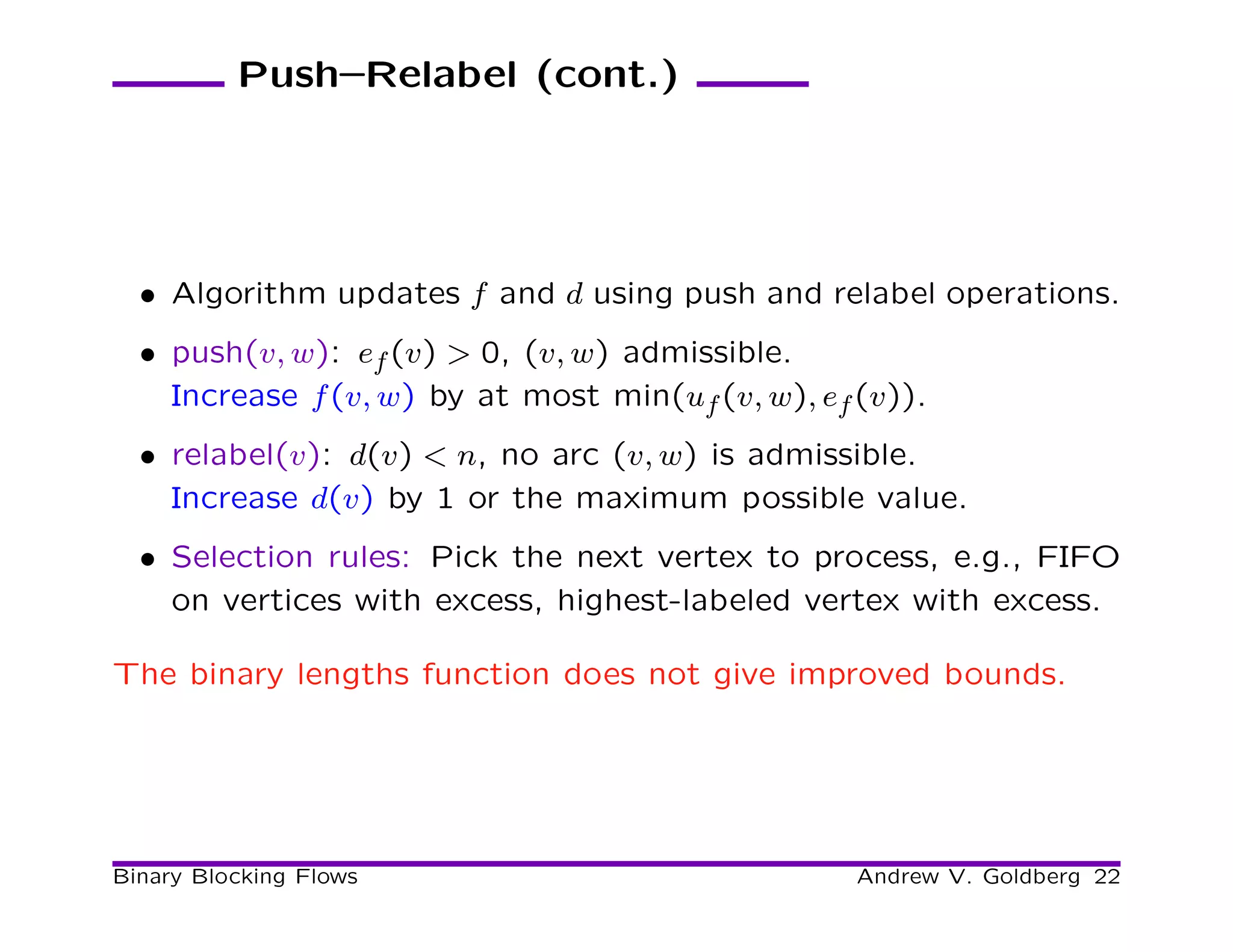 Push–Relabel (cont.)




  • Algorithm updates f and d using push and relabel operations.
  • push(v, w): ef (v) > 0, (v, w) admissible.
    Increase f (v, w) by at most min(uf (v, w), ef (v)).
  • relabel(v): d(v) < n, no arc (v, w) is admissible.
    Increase d(v) by 1 or the maximum possible value.
  • Selection rules: Pick the next vertex to process, e.g., FIFO
    on vertices with excess, highest-labeled vertex with excess.

The binary lengths function does not give improved bounds.




Binary Blocking Flows                              Andrew V. Goldberg 22
 