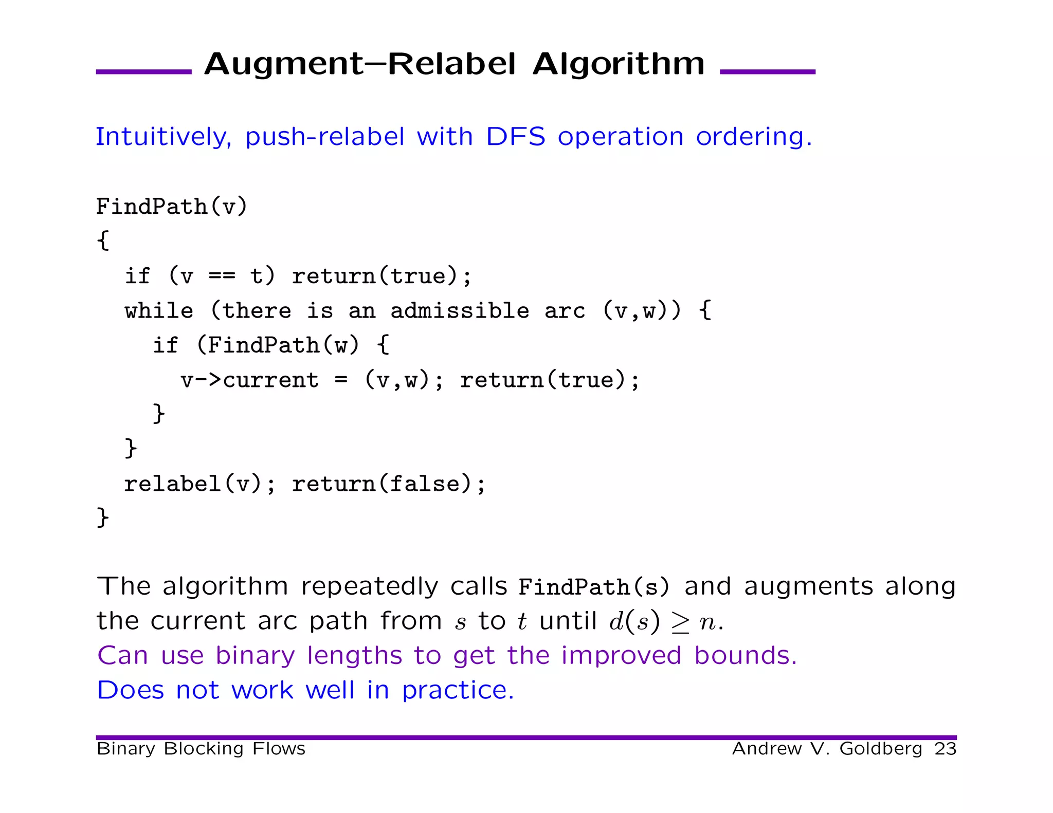 Augment–Relabel Algorithm

Intuitively, push-relabel with DFS operation ordering.

FindPath(v)
{
  if (v == t) return(true);
  while (there is an admissible arc (v,w)) {
    if (FindPath(w) {
      v->current = (v,w); return(true);
    }
  }
  relabel(v); return(false);
}

The algorithm repeatedly calls FindPath(s) and augments along
the current arc path from s to t until d(s) ≥ n.
Can use binary lengths to get the improved bounds.
Does not work well in practice.

Binary Blocking Flows                          Andrew V. Goldberg 23
 